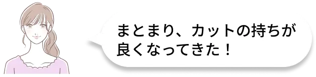 まとまり、カットの持ちが良くなってきた！